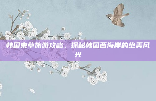 韩国束草旅游攻略，探秘韩国西海岸的绝美风光