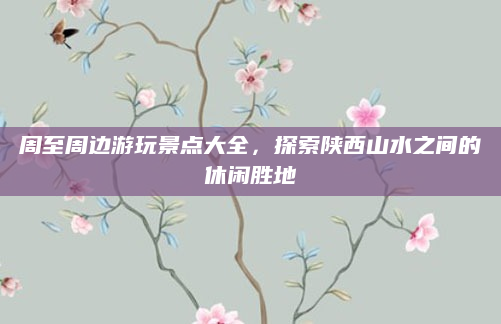 周至周边游玩景点大全,探索陕西山水之间的休闲胜地