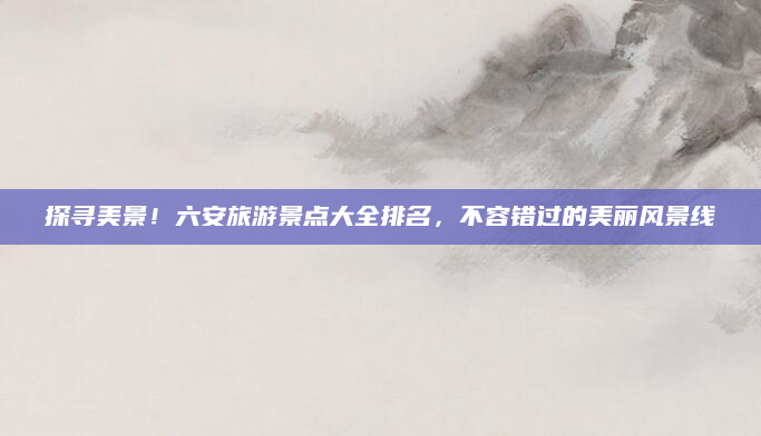 探寻美景！六安旅游景点大全排名，不容错过的美丽风景线