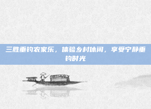 三胜垂钓农家乐，体验乡村休闲，享受宁静垂钓时光
