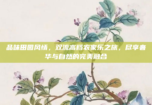 品味田园风情,双流高档农家乐之旅,尽享奢华与自然的完美融合