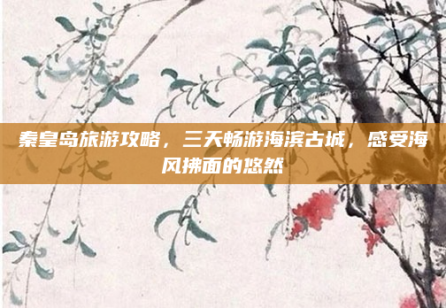 秦皇岛旅游攻略,三天畅游海滨古城,感受海风拂面的悠然
