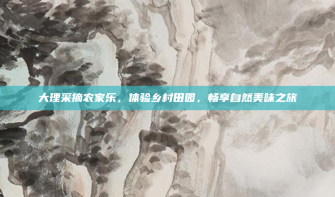 大理采摘农家乐,体验乡村田园,畅享自然美味之旅