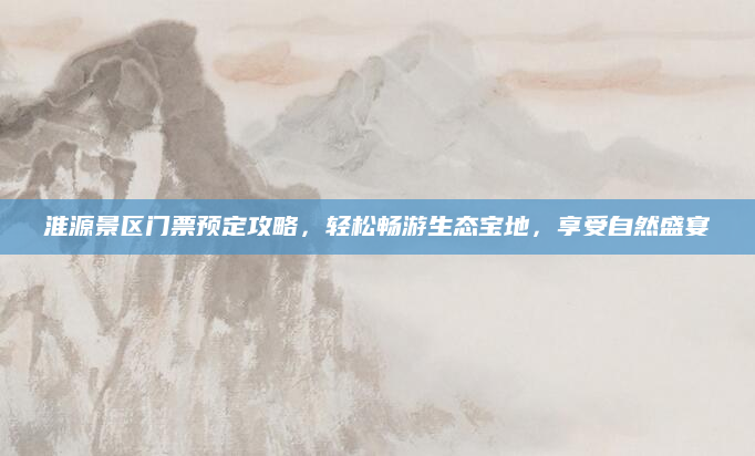 淮源景区门票预定攻略，轻松畅游生态宝地，享受自然盛宴
