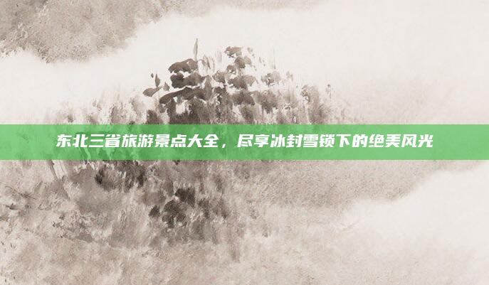 东北三省旅游景点大全,尽享冰封雪锁下的绝美风光