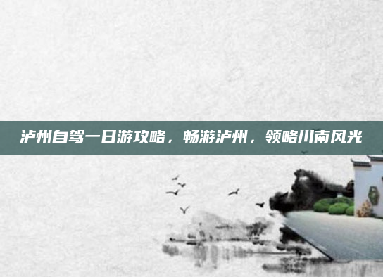 泸州自驾一日游攻略，畅游泸州，领略川南风光