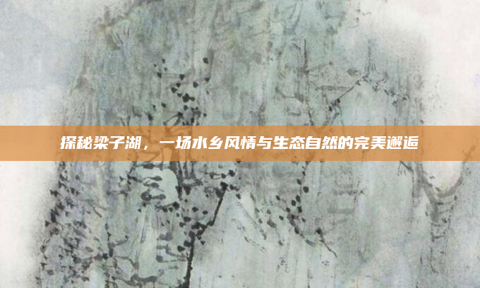 探秘梁子湖,一场水乡风情与生态自然的完美邂逅