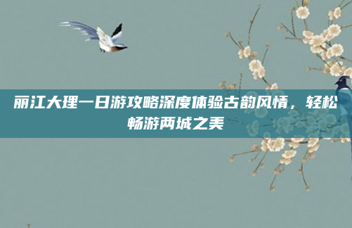 丽江大理一日游攻略深度体验古韵风情，轻松畅游两城之美