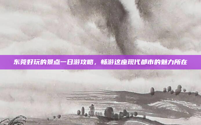 东莞好玩的景点一日游攻略,畅游这座现代都市的魅力所在