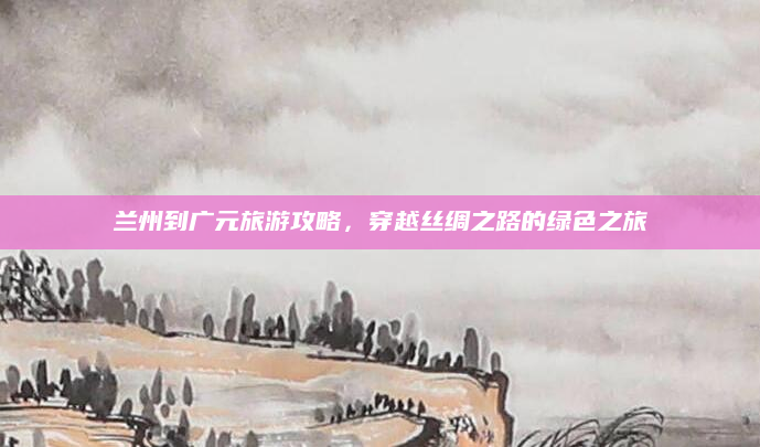 兰州到广元旅游攻略,穿越丝绸之路的绿色之旅