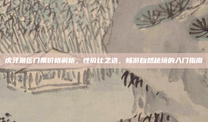 虎牙景区门票价格解析,性价比之选,畅游自然秘境的入门指南