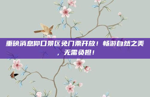 重磅消息仰口景区免门票开放!畅游自然之美,无需负担!