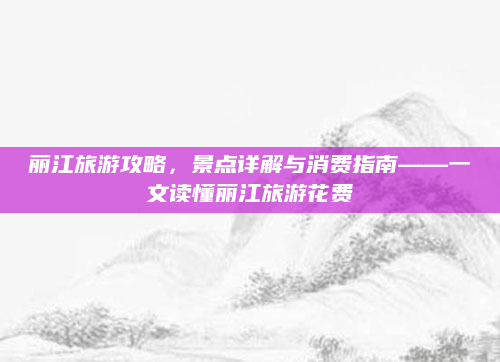 丽江旅游攻略，景点详解与消费指南——一文读懂丽江旅游花费