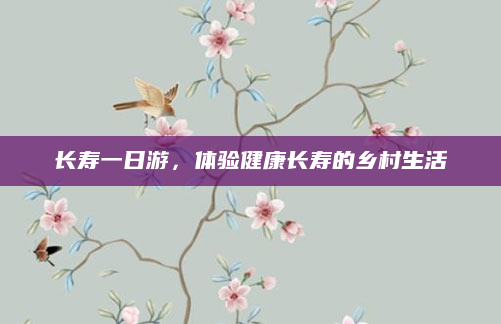 长寿一日游,体验健康长寿的乡村生活