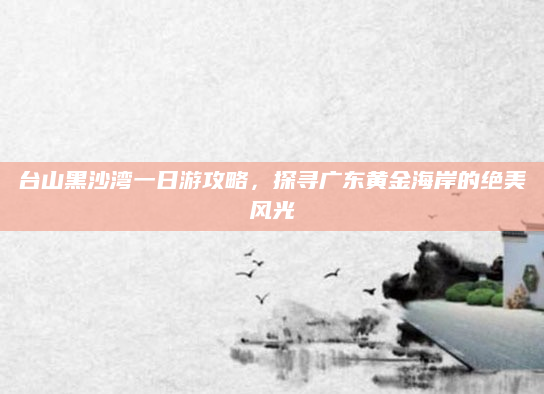 台山黑沙湾一日游攻略,探寻广东黄金海岸的绝美风光