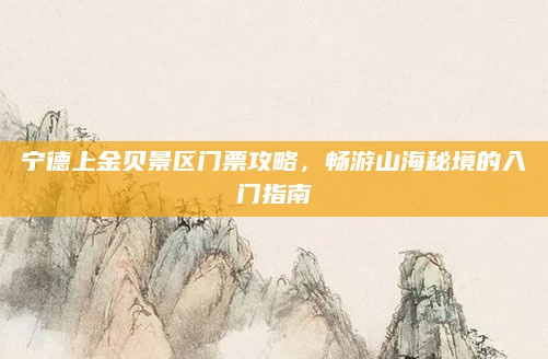 宁德上金贝景区门票攻略,畅游山海秘境的入门指南