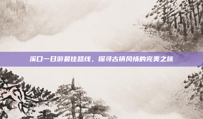 溪口一日游最佳路线,探寻古镇风情的完美之旅