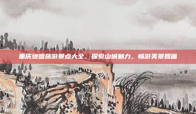 重庆地图旅游景点大全,探索山城魅力,畅游美景如画