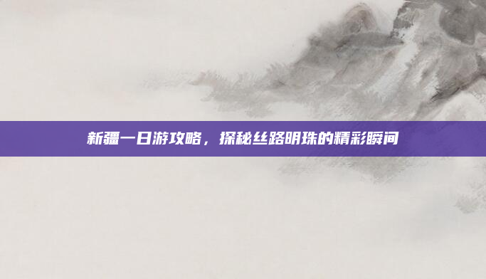 新疆一日游攻略,探秘丝路明珠的精彩瞬间