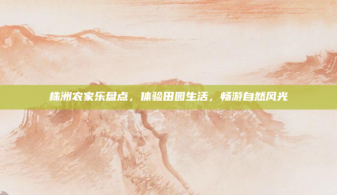 株洲农家乐盘点，体验田园生活，畅游自然风光