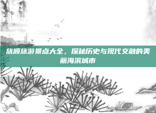 旅顺旅游景点大全,探秘历史与现代交融的美丽海滨城市