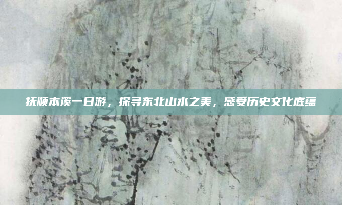 抚顺本溪一日游,探寻东北山水之美,感受历史文化底蕴
