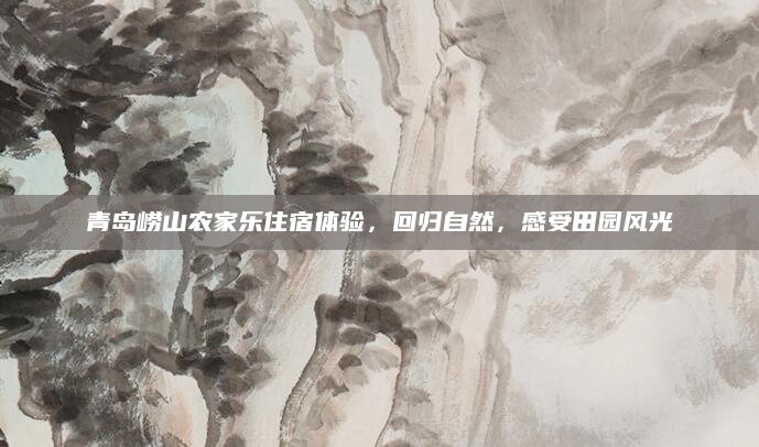 青岛崂山农家乐住宿体验,回归自然,感受田园风光