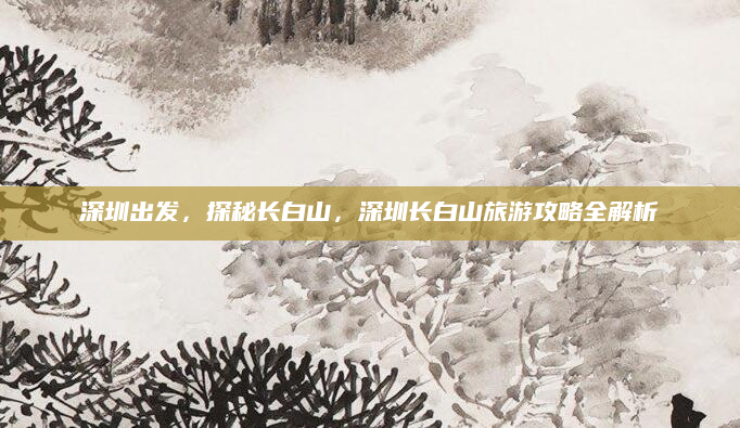 深圳出发,探秘长白山,深圳长白山旅游攻略全解析
