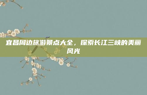 宜昌周边旅游景点大全,探索长江三峡的美丽风光