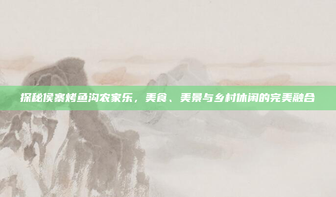 探秘侯寨烤鱼沟农家乐，美食、美景与乡村休闲的完美融合