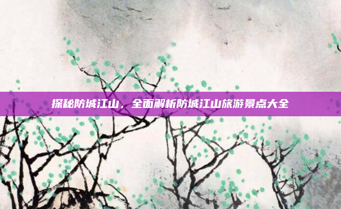 探秘防城江山,全面解析防城江山旅游景点大全