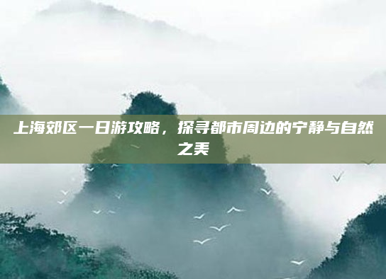 上海郊区一日游攻略,探寻都市周边的宁静与自然之美