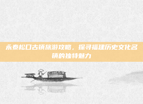 永泰松口古镇旅游攻略，探寻福建历史文化名镇的独特魅力