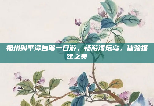 福州到平潭自驾一日游,畅游海坛岛,体验福建之美