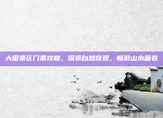 大田景区门票攻略,探索自然奇观,畅游山水画卷