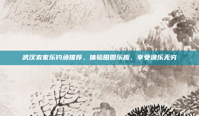 武汉农家乐钓鱼推荐,体验田园乐趣,享受渔乐无穷