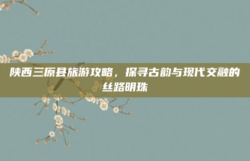 陕西三原县旅游攻略，探寻古韵与现代交融的丝路明珠