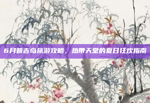 6月普吉岛旅游攻略,热带天堂的夏日狂欢指南