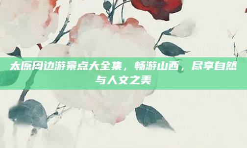 太原周边游景点大全集，畅游山西，尽享自然与人文之美