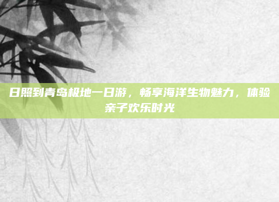 日照到青岛极地一日游，畅享海洋生物魅力，体验亲子欢乐时光