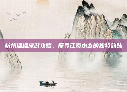 杭州塘栖旅游攻略,探寻江南水乡的独特韵味