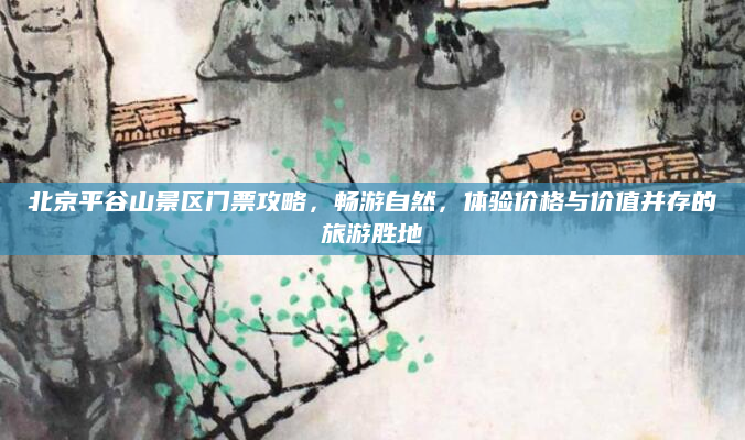 北京平谷山景区门票攻略,畅游自然,体验价格与价值并存的旅游胜地