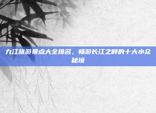 九江旅游景点大全排名，畅游长江之畔的十大小众秘境