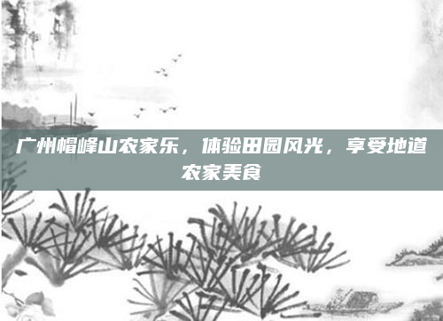 广州帽峰山农家乐，体验田园风光，享受地道农家美食