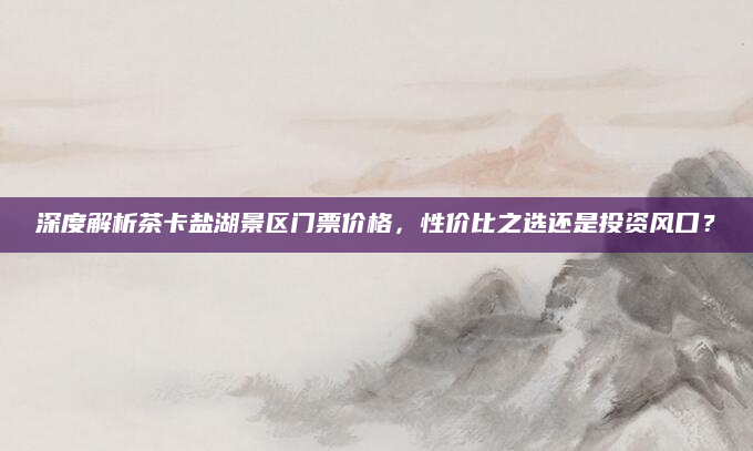 深度解析茶卡盐湖景区门票价格，性价比之选还是投资风口？