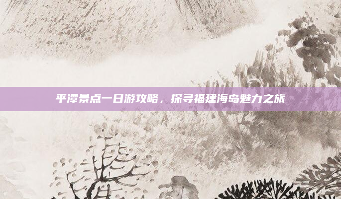 平潭景点一日游攻略,探寻福建海岛魅力之旅