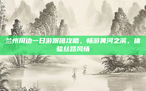 兰州周边一日游跟团攻略,畅游黄河之滨,体验丝路风情