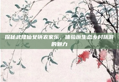 探秘武隆仙女镇农家乐,体验原生态乡村旅游的魅力