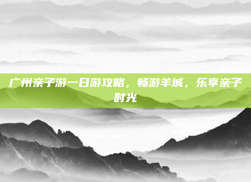 广州亲子游一日游攻略，畅游羊城，乐享亲子时光