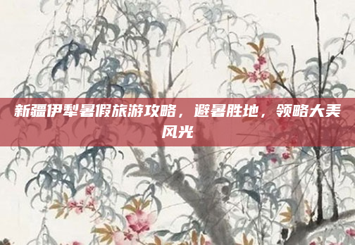 新疆伊犁暑假旅游攻略，避暑胜地，领略大美风光